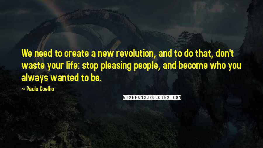 Paulo Coelho Quotes: We need to create a new revolution, and to do that, don't waste your life: stop pleasing people, and become who you always wanted to be.