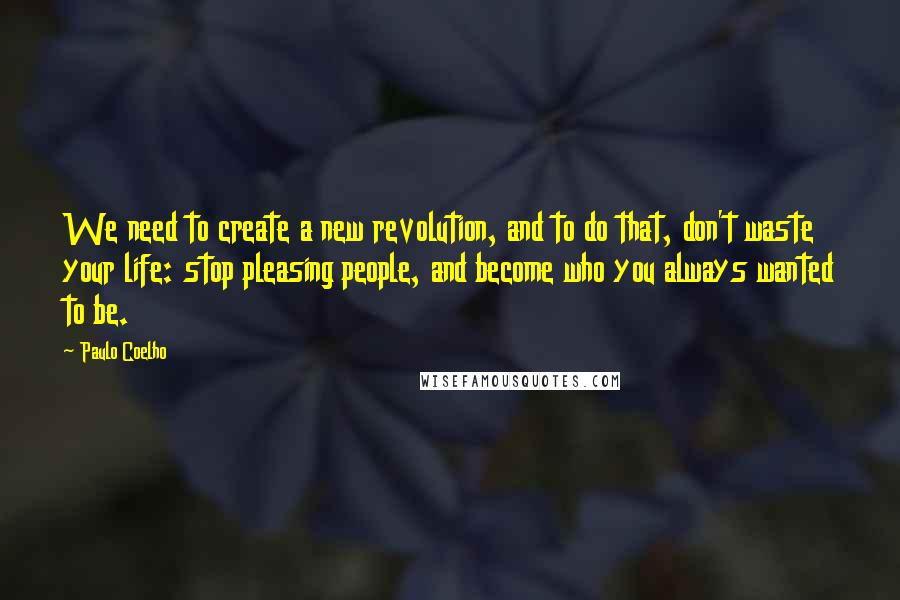 Paulo Coelho Quotes: We need to create a new revolution, and to do that, don't waste your life: stop pleasing people, and become who you always wanted to be.