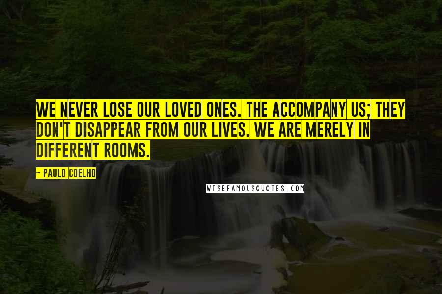 Paulo Coelho Quotes: We never lose our loved ones. The accompany us; they don't disappear from our lives. We are merely in different rooms.