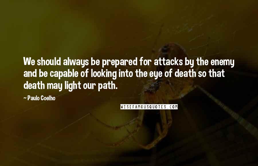 Paulo Coelho Quotes: We should always be prepared for attacks by the enemy and be capable of looking into the eye of death so that death may light our path.