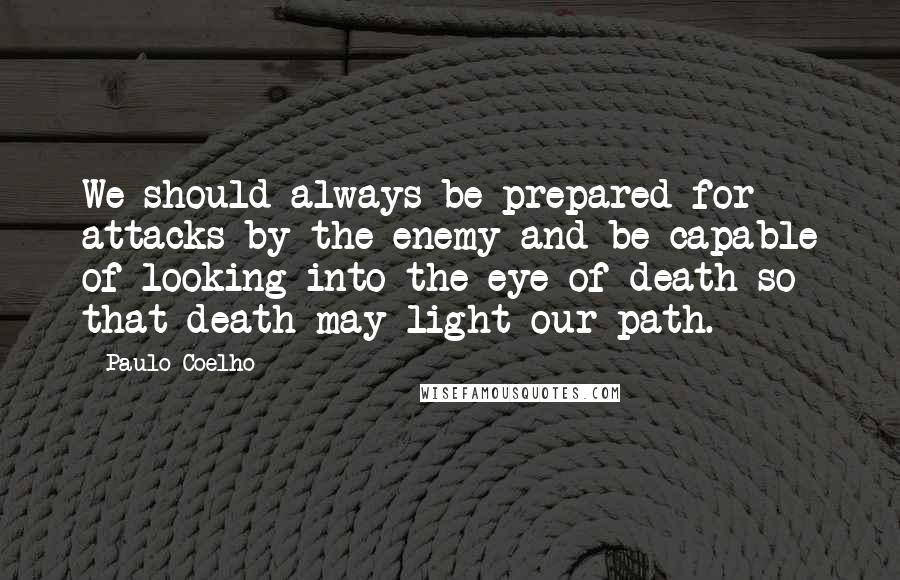 Paulo Coelho Quotes: We should always be prepared for attacks by the enemy and be capable of looking into the eye of death so that death may light our path.