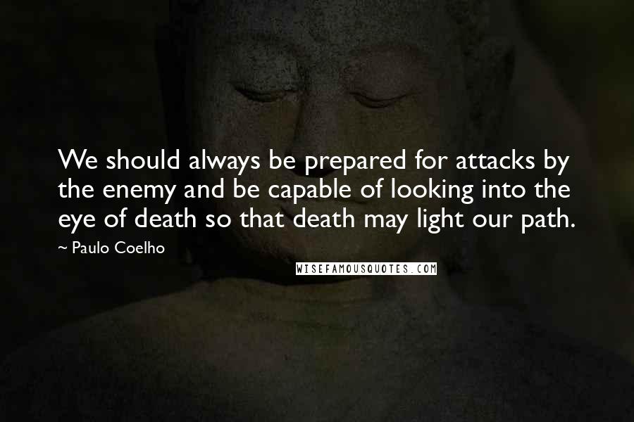 Paulo Coelho Quotes: We should always be prepared for attacks by the enemy and be capable of looking into the eye of death so that death may light our path.