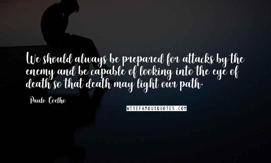 Paulo Coelho Quotes: We should always be prepared for attacks by the enemy and be capable of looking into the eye of death so that death may light our path.