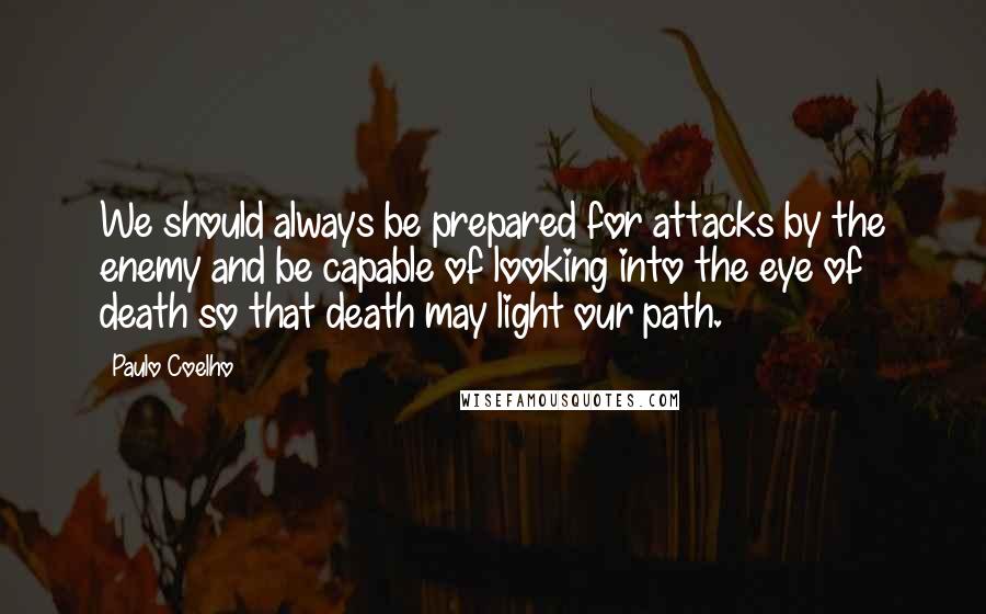 Paulo Coelho Quotes: We should always be prepared for attacks by the enemy and be capable of looking into the eye of death so that death may light our path.