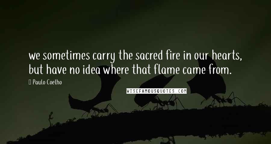 Paulo Coelho Quotes: we sometimes carry the sacred fire in our hearts, but have no idea where that flame came from.