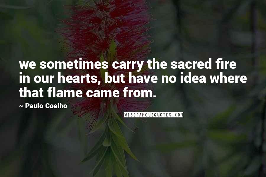 Paulo Coelho Quotes: we sometimes carry the sacred fire in our hearts, but have no idea where that flame came from.