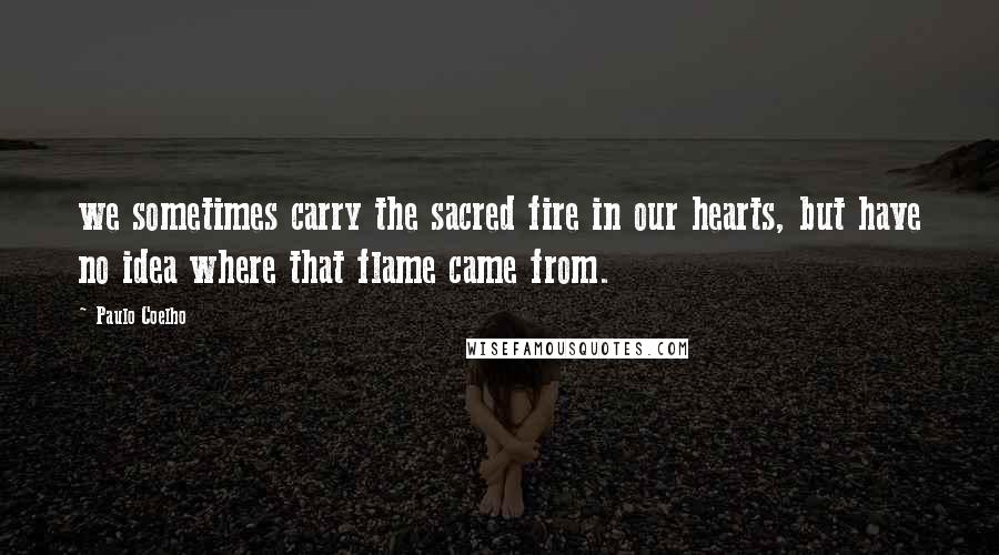 Paulo Coelho Quotes: we sometimes carry the sacred fire in our hearts, but have no idea where that flame came from.