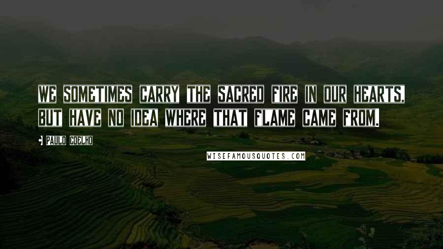 Paulo Coelho Quotes: we sometimes carry the sacred fire in our hearts, but have no idea where that flame came from.