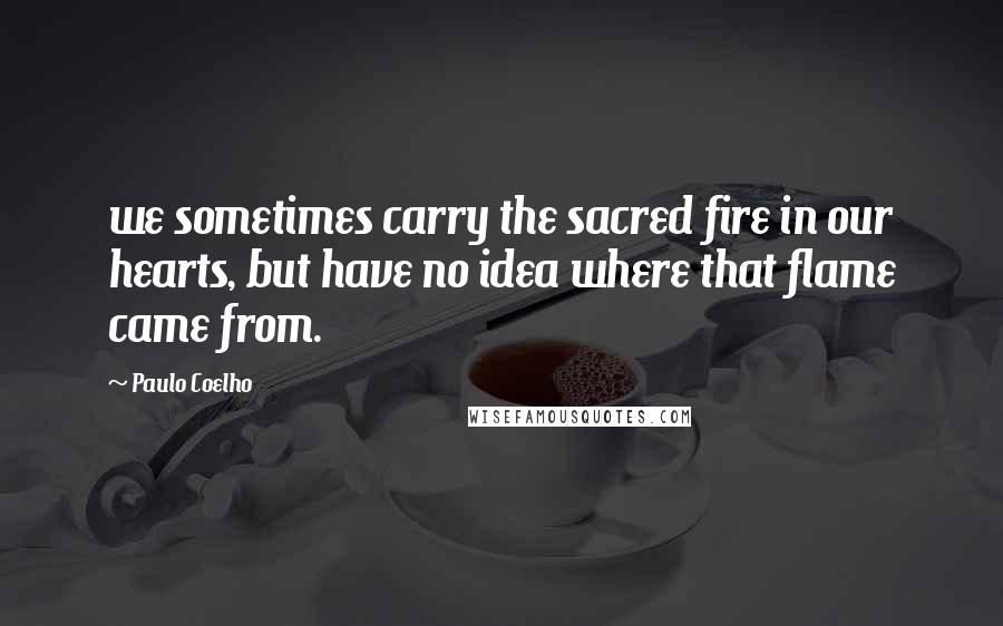 Paulo Coelho Quotes: we sometimes carry the sacred fire in our hearts, but have no idea where that flame came from.