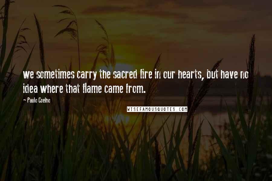 Paulo Coelho Quotes: we sometimes carry the sacred fire in our hearts, but have no idea where that flame came from.