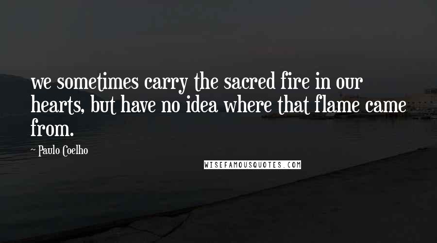 Paulo Coelho Quotes: we sometimes carry the sacred fire in our hearts, but have no idea where that flame came from.