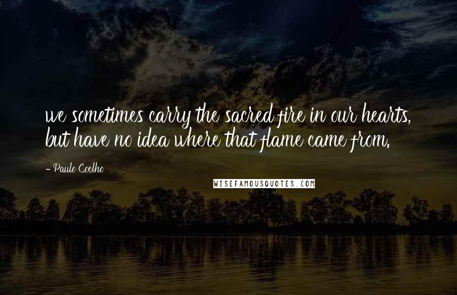 Paulo Coelho Quotes: we sometimes carry the sacred fire in our hearts, but have no idea where that flame came from.