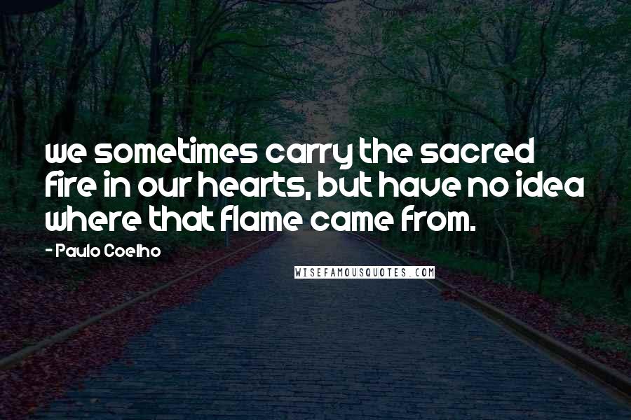 Paulo Coelho Quotes: we sometimes carry the sacred fire in our hearts, but have no idea where that flame came from.