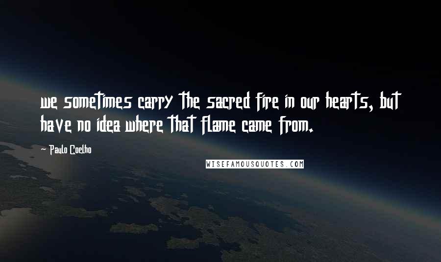 Paulo Coelho Quotes: we sometimes carry the sacred fire in our hearts, but have no idea where that flame came from.