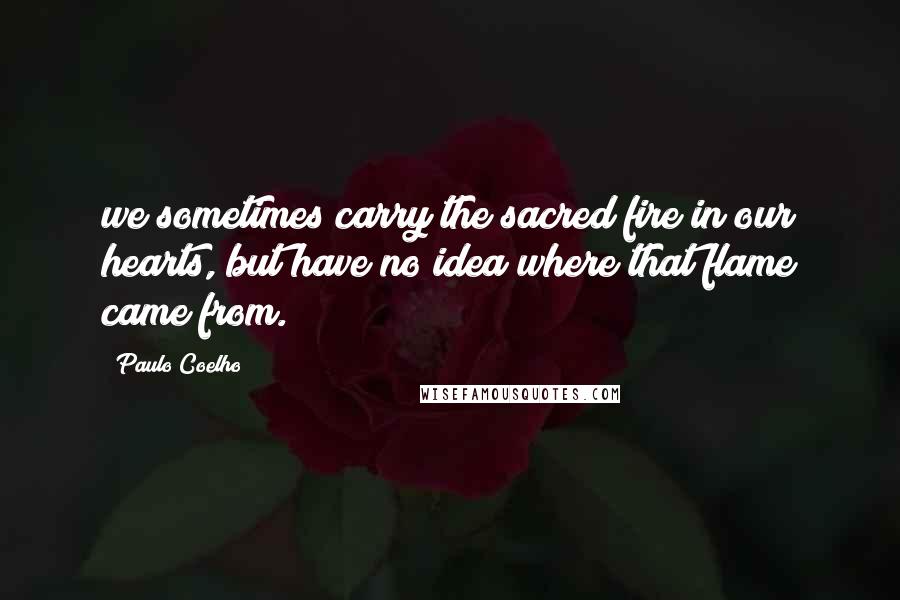 Paulo Coelho Quotes: we sometimes carry the sacred fire in our hearts, but have no idea where that flame came from.