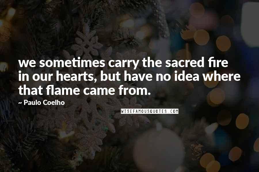 Paulo Coelho Quotes: we sometimes carry the sacred fire in our hearts, but have no idea where that flame came from.