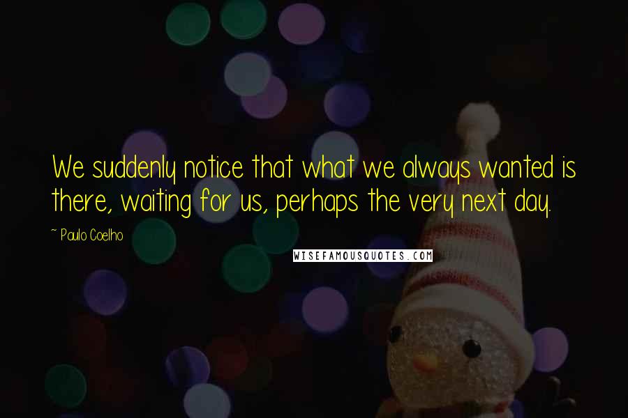 Paulo Coelho Quotes: We suddenly notice that what we always wanted is there, waiting for us, perhaps the very next day.