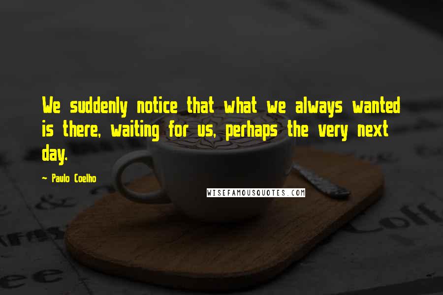 Paulo Coelho Quotes: We suddenly notice that what we always wanted is there, waiting for us, perhaps the very next day.