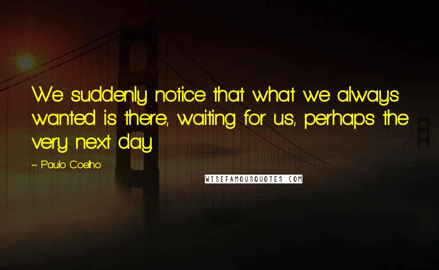 Paulo Coelho Quotes: We suddenly notice that what we always wanted is there, waiting for us, perhaps the very next day.