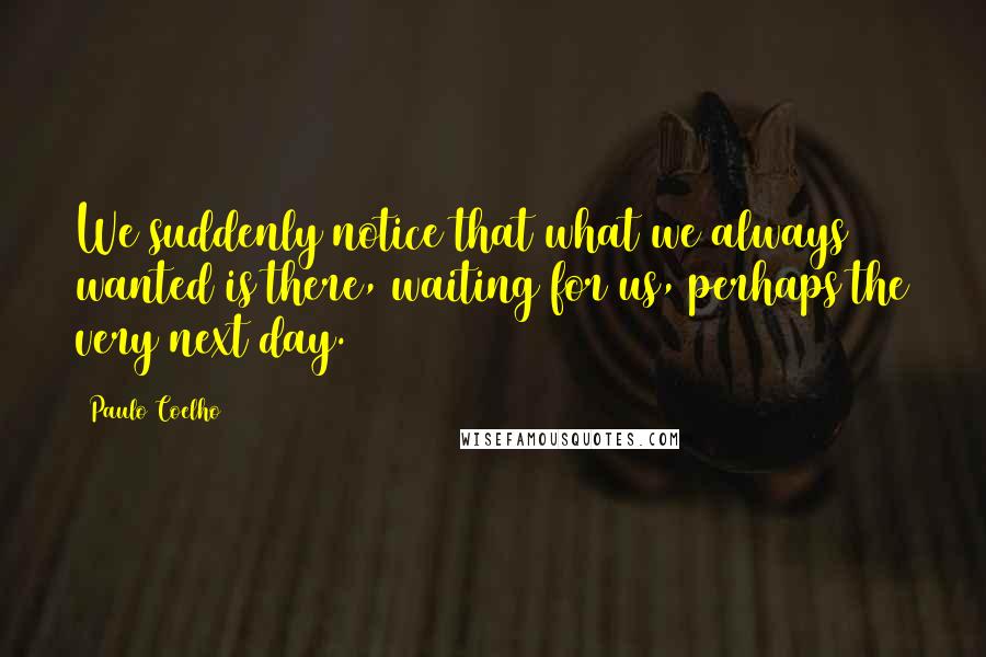 Paulo Coelho Quotes: We suddenly notice that what we always wanted is there, waiting for us, perhaps the very next day.