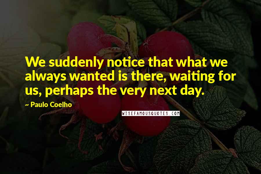 Paulo Coelho Quotes: We suddenly notice that what we always wanted is there, waiting for us, perhaps the very next day.