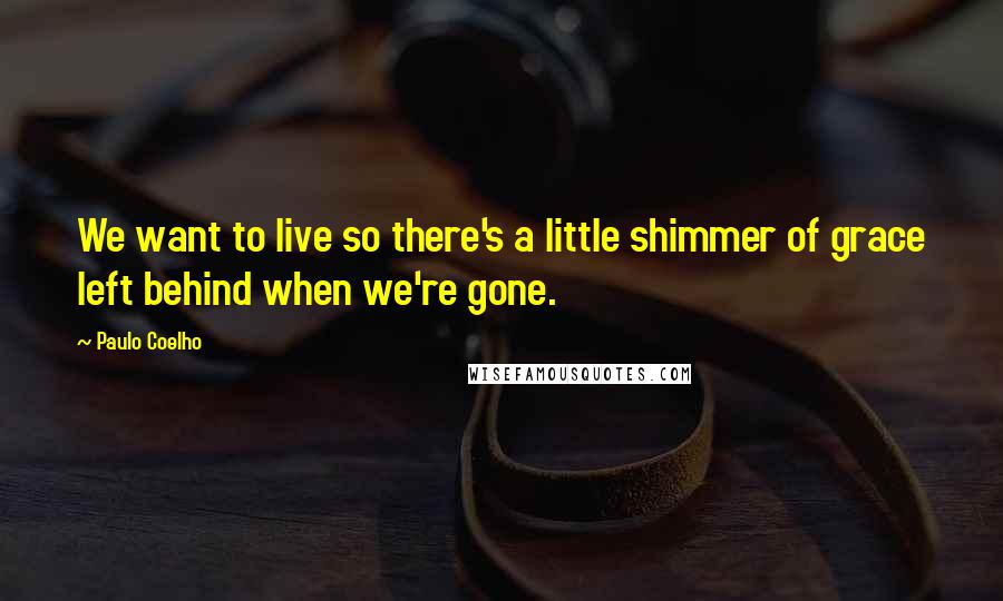 Paulo Coelho Quotes: We want to live so there's a little shimmer of grace left behind when we're gone.