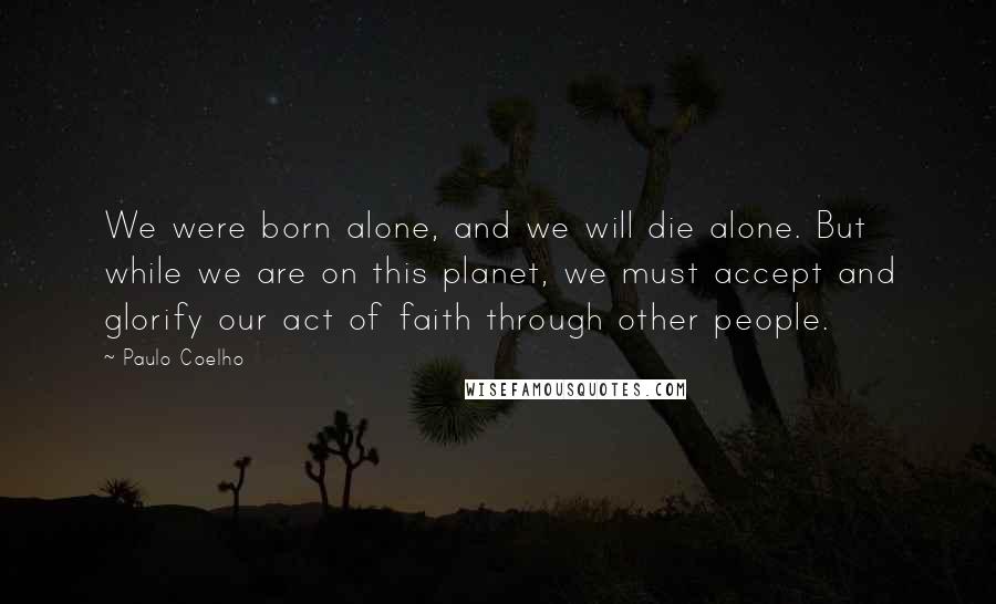 Paulo Coelho Quotes: We were born alone, and we will die alone. But while we are on this planet, we must accept and glorify our act of faith through other people.