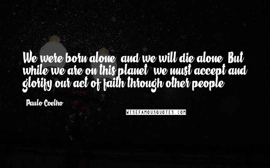 Paulo Coelho Quotes: We were born alone, and we will die alone. But while we are on this planet, we must accept and glorify our act of faith through other people.