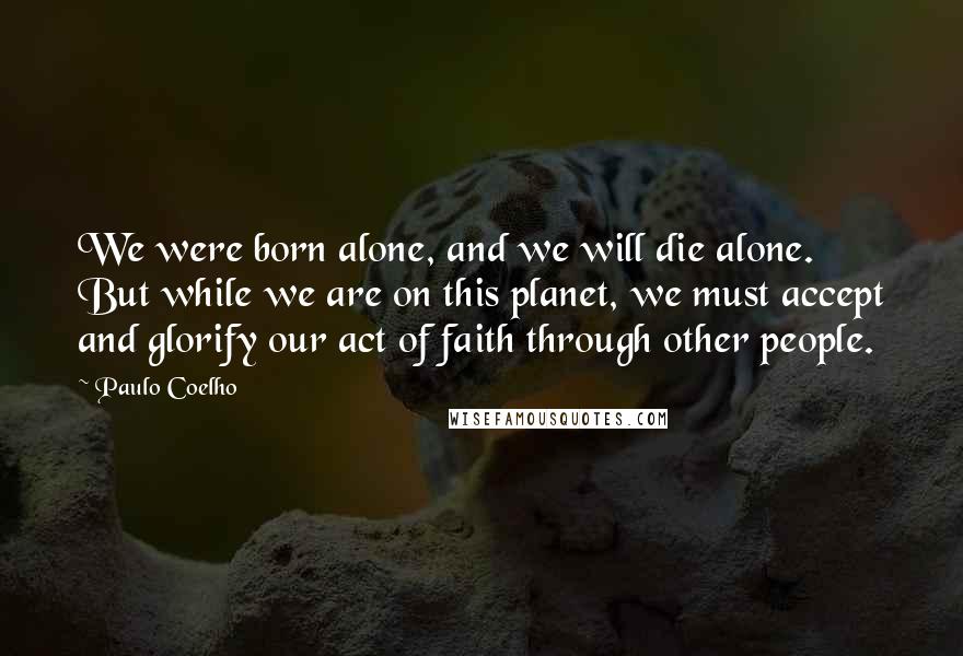 Paulo Coelho Quotes: We were born alone, and we will die alone. But while we are on this planet, we must accept and glorify our act of faith through other people.