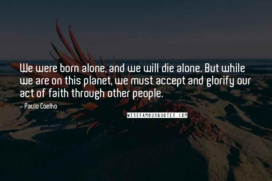 Paulo Coelho Quotes: We were born alone, and we will die alone. But while we are on this planet, we must accept and glorify our act of faith through other people.