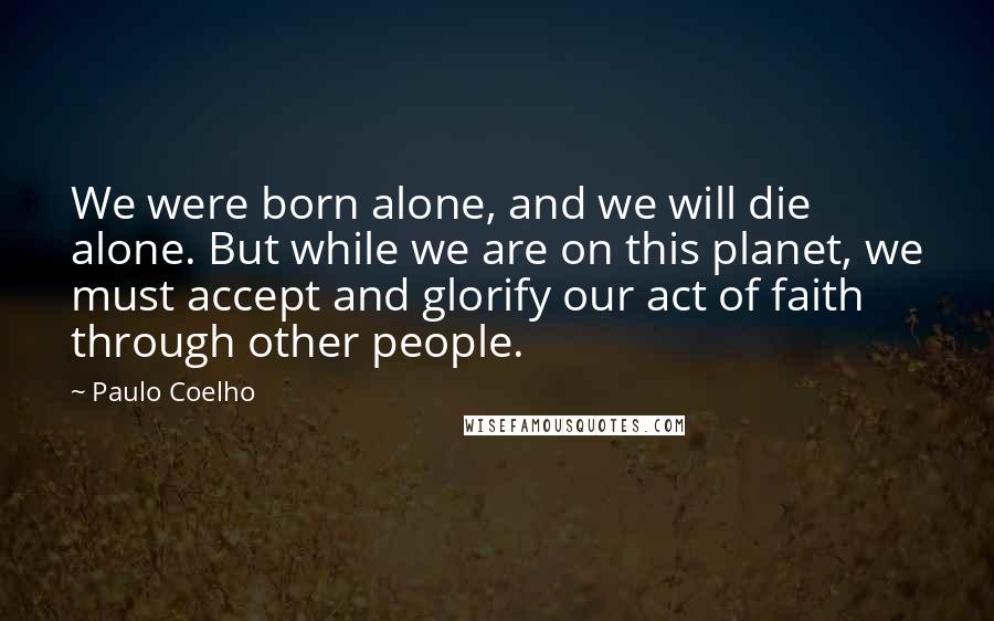 Paulo Coelho Quotes: We were born alone, and we will die alone. But while we are on this planet, we must accept and glorify our act of faith through other people.