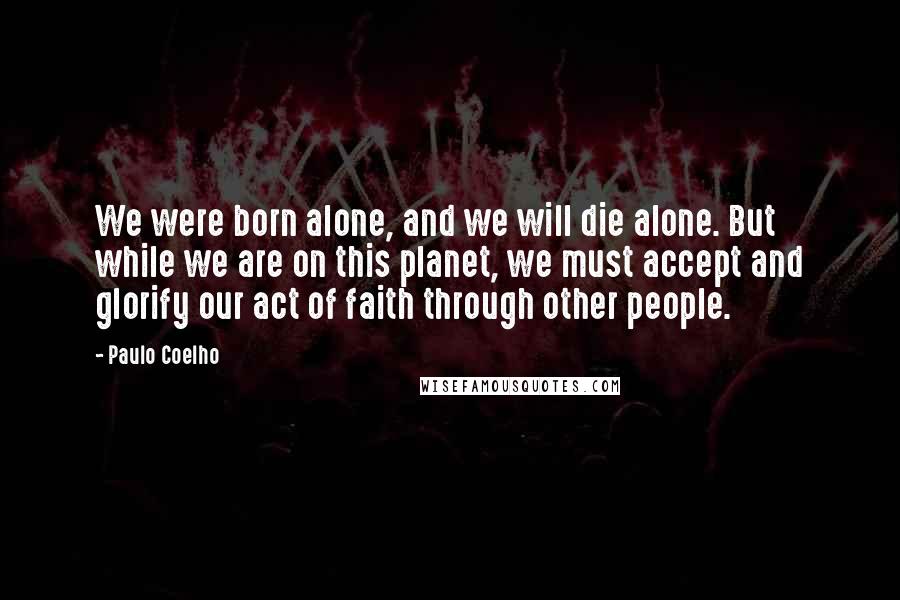 Paulo Coelho Quotes: We were born alone, and we will die alone. But while we are on this planet, we must accept and glorify our act of faith through other people.