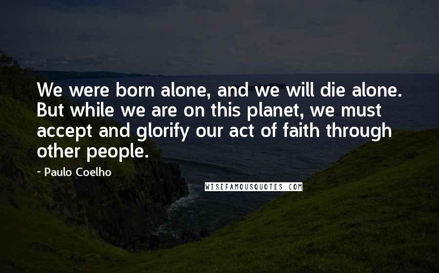 Paulo Coelho Quotes: We were born alone, and we will die alone. But while we are on this planet, we must accept and glorify our act of faith through other people.