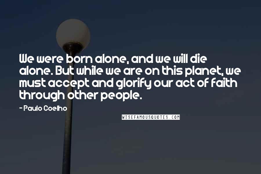 Paulo Coelho Quotes: We were born alone, and we will die alone. But while we are on this planet, we must accept and glorify our act of faith through other people.