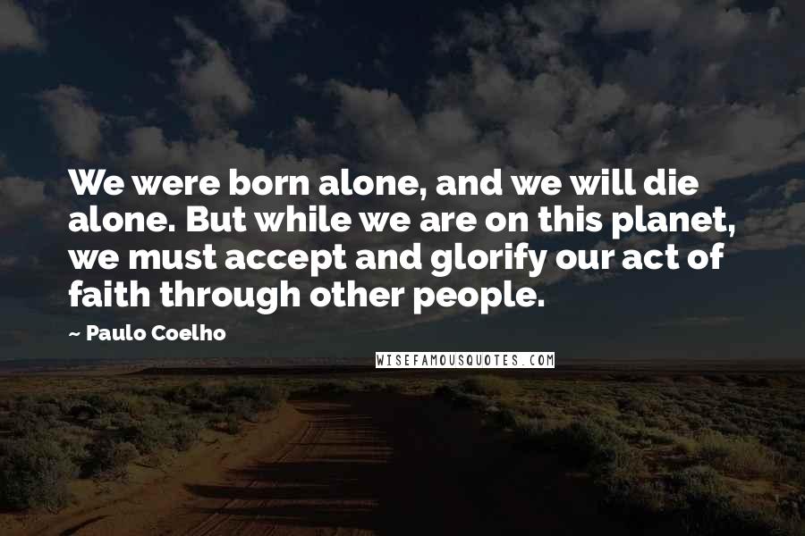 Paulo Coelho Quotes: We were born alone, and we will die alone. But while we are on this planet, we must accept and glorify our act of faith through other people.