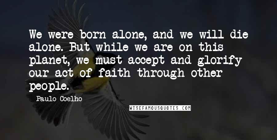 Paulo Coelho Quotes: We were born alone, and we will die alone. But while we are on this planet, we must accept and glorify our act of faith through other people.