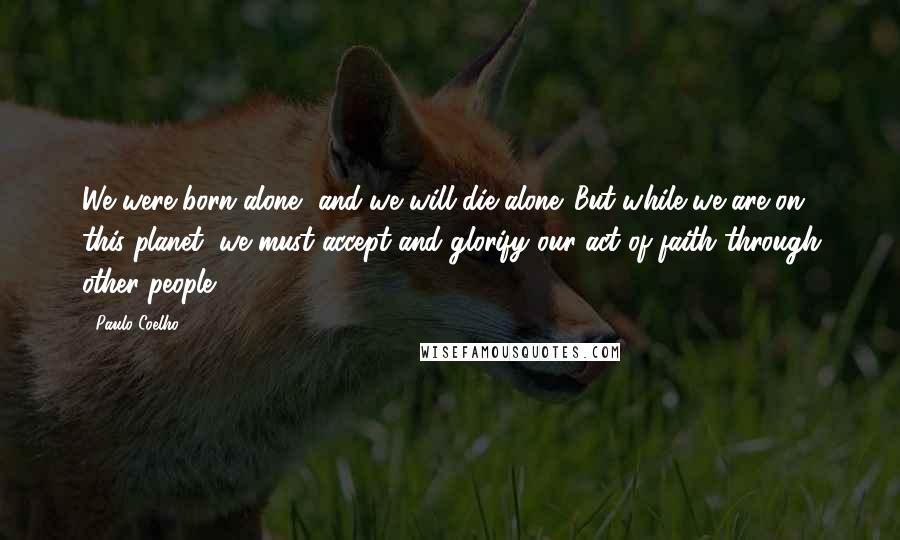 Paulo Coelho Quotes: We were born alone, and we will die alone. But while we are on this planet, we must accept and glorify our act of faith through other people.