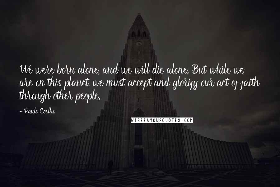 Paulo Coelho Quotes: We were born alone, and we will die alone. But while we are on this planet, we must accept and glorify our act of faith through other people.