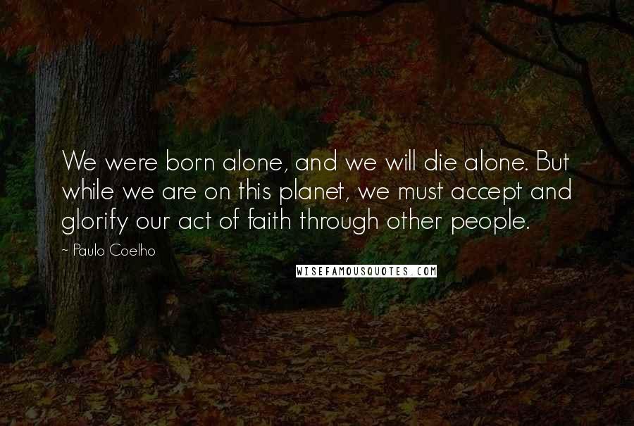 Paulo Coelho Quotes: We were born alone, and we will die alone. But while we are on this planet, we must accept and glorify our act of faith through other people.
