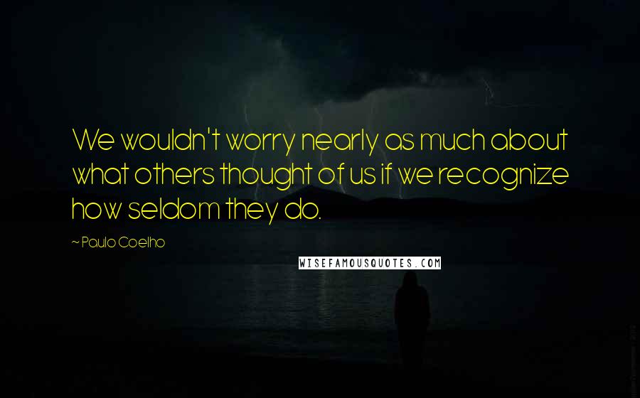 Paulo Coelho Quotes: We wouldn't worry nearly as much about what others thought of us if we recognize how seldom they do.