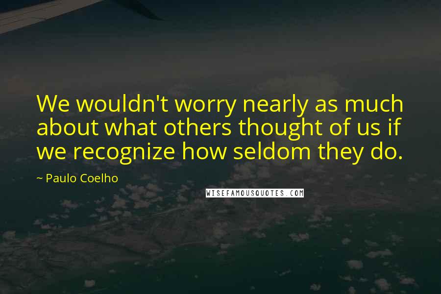 Paulo Coelho Quotes: We wouldn't worry nearly as much about what others thought of us if we recognize how seldom they do.