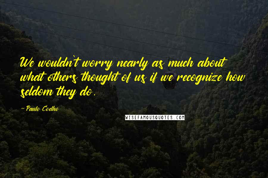 Paulo Coelho Quotes: We wouldn't worry nearly as much about what others thought of us if we recognize how seldom they do.