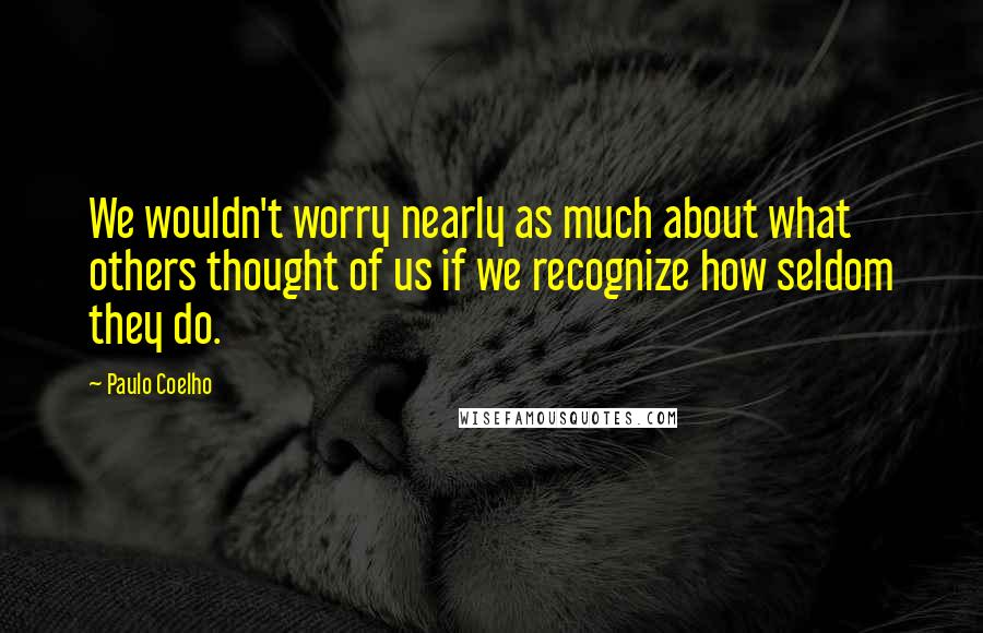 Paulo Coelho Quotes: We wouldn't worry nearly as much about what others thought of us if we recognize how seldom they do.