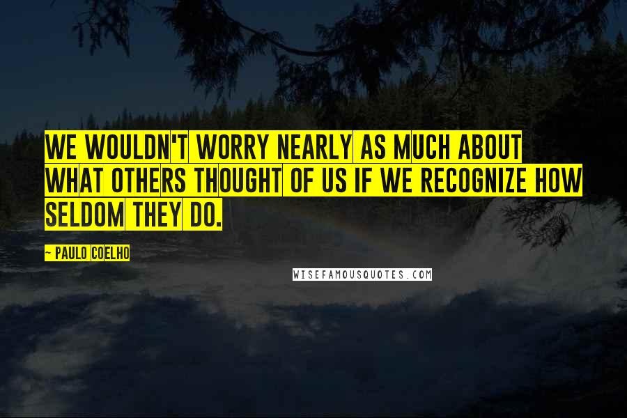 Paulo Coelho Quotes: We wouldn't worry nearly as much about what others thought of us if we recognize how seldom they do.