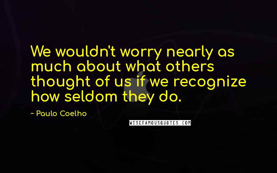 Paulo Coelho Quotes: We wouldn't worry nearly as much about what others thought of us if we recognize how seldom they do.