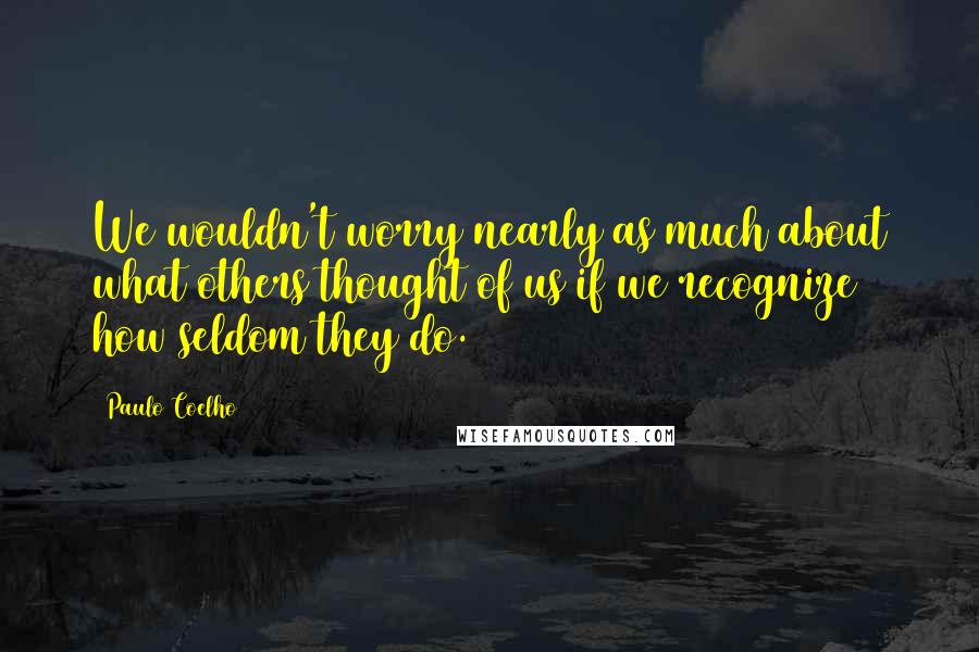 Paulo Coelho Quotes: We wouldn't worry nearly as much about what others thought of us if we recognize how seldom they do.