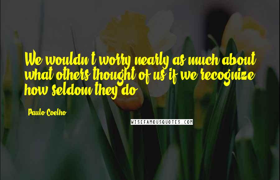 Paulo Coelho Quotes: We wouldn't worry nearly as much about what others thought of us if we recognize how seldom they do.