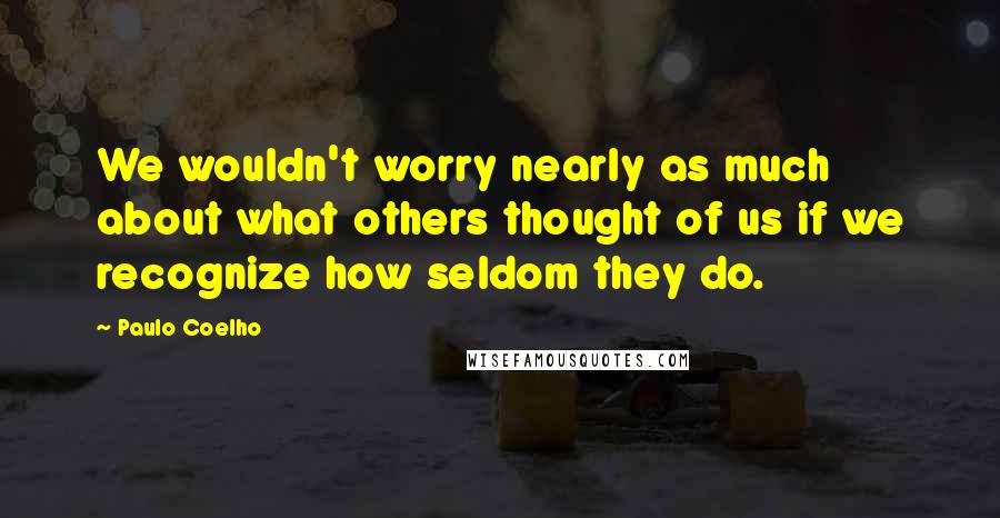 Paulo Coelho Quotes: We wouldn't worry nearly as much about what others thought of us if we recognize how seldom they do.