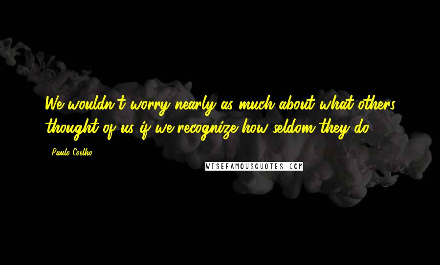 Paulo Coelho Quotes: We wouldn't worry nearly as much about what others thought of us if we recognize how seldom they do.