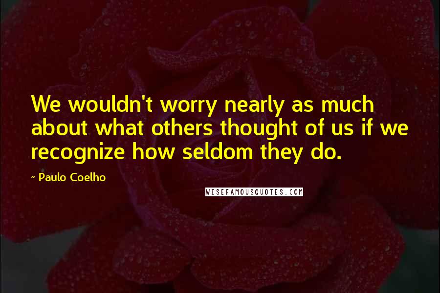 Paulo Coelho Quotes: We wouldn't worry nearly as much about what others thought of us if we recognize how seldom they do.